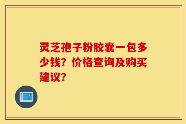 灵芝孢子粉胶囊一包多少钱?价格查询及购买建议?-第1张图片-灵芝之家 灵芝孢子粉胶囊一包多少钱?价格查询及购买建议?-第1张图片-灵芝之家