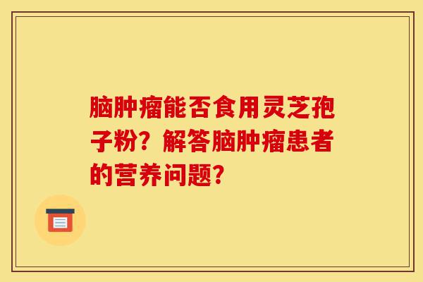 脑肿瘤能否食用灵芝孢子粉？解答脑肿瘤患者的营养问题？-第1张图片-灵芝之家