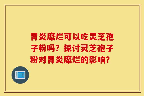 胃炎糜烂可以吃灵芝孢子粉吗?探讨灵芝孢子粉对胃炎糜烂的影响?-第1张图片-灵芝之家 胃炎糜烂可以吃灵芝孢子粉吗?探讨灵芝孢子粉对胃炎糜烂的影响?-第1张图片-灵芝之家