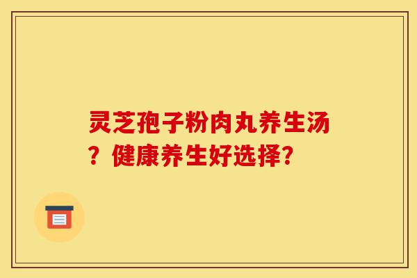 灵芝孢子粉肉丸养生汤?健康养生好选择?-第1张图片-灵芝之家 灵芝孢子粉肉丸养生汤?健康养生好选择?-第1张图片-灵芝之家