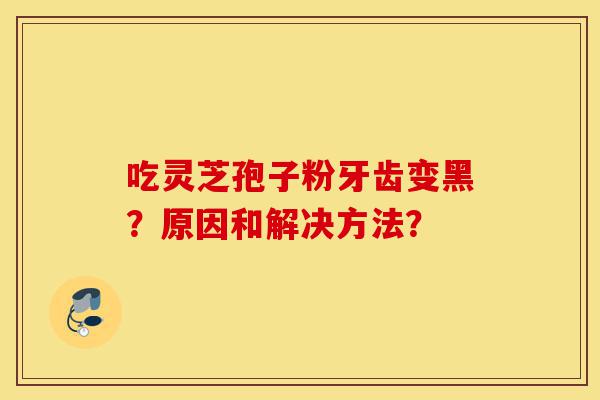 吃灵芝孢子粉牙齿变黑?原因和解决方法?-第1张图片-灵芝之家 吃灵芝孢子粉牙齿变黑?原因和解决方法?-第1张图片-灵芝之家