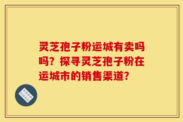 灵芝孢子粉运城有卖吗吗?探寻灵芝孢子粉在运城市的销售渠道?-第1张图片-灵芝之家 灵芝孢子粉运城有卖吗吗?探寻灵芝孢子粉在运城市的销售渠道?-第1张图片-灵芝之家