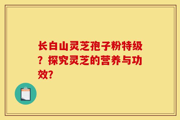 长白山灵芝孢子粉特级?探究灵芝的营养与功效?-第1张图片-灵芝之家 长白山灵芝孢子粉特级?探究灵芝的营养与功效?-第1张图片-灵芝之家
