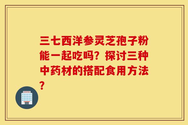 三七西洋参灵芝孢子粉能一起吃吗?探讨三种中药材的搭配食用方法?-第1张图片-灵芝之家 三七西洋参灵芝孢子粉能一起吃吗?探讨三种中药材的搭配食用方法?-第1张图片-灵芝之家