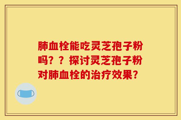 肺血栓能吃灵芝孢子粉吗??探讨灵芝孢子粉对肺血栓的治疗效果?-第1张图片-灵芝之家 肺血栓能吃灵芝孢子粉吗??探讨灵芝孢子粉对肺血栓的治疗效果?-第1张图片-灵芝之家