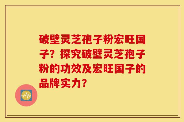 破壁灵芝孢子粉宏旺国子?探究破壁灵芝孢子粉的功效及宏旺国子的品牌实力?-第1张图片-灵芝之家 破壁灵芝孢子粉宏旺国子?探究破壁灵芝孢子粉的功效及宏旺国子的品牌实力?-第1张图片-灵芝之家
