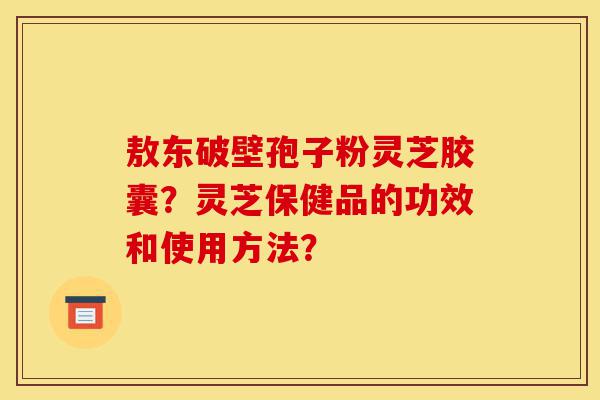 敖东破壁孢子粉灵芝胶囊?灵芝保健品的功效和使用方法?-第1张图片-灵芝之家 敖东破壁孢子粉灵芝胶囊?灵芝保健品的功效和使用方法?-第1张图片-灵芝之家