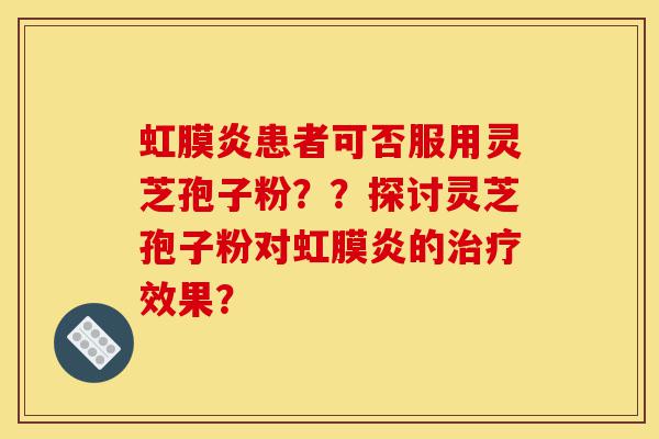 虹膜炎患者可否服用灵芝孢子粉??探讨灵芝孢子粉对虹膜炎的治疗效果?-第1张图片-灵芝之家 虹膜炎患者可否服用灵芝孢子粉??探讨灵芝孢子粉对虹膜炎的治疗效果?-第1张图片-灵芝之家