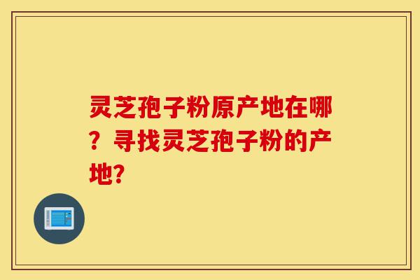灵芝孢子粉原产地在哪？寻找灵芝孢子粉的产地？-第1张图片-灵芝之家