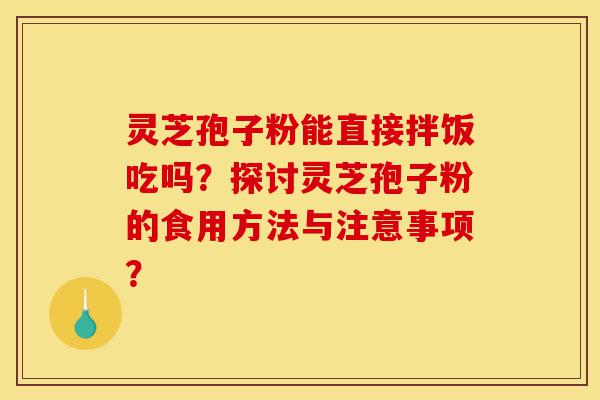 灵芝孢子粉能直接拌饭吃吗？探讨灵芝孢子粉的食用方法与注意事项？-第1张图片-灵芝之家