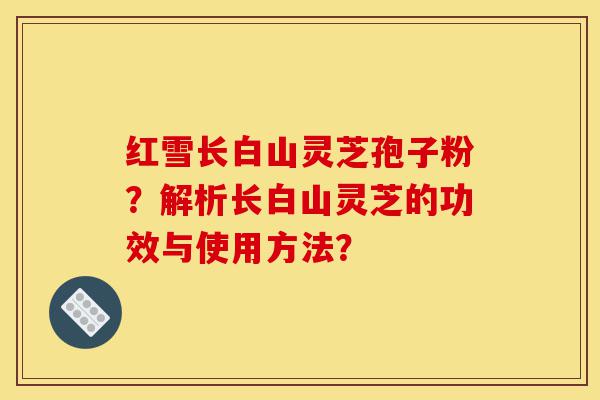 红雪长白山灵芝孢子粉?解析长白山灵芝的功效与使用方法?-第1张图片-灵芝之家 红雪长白山灵芝孢子粉?解析长白山灵芝的功效与使用方法?-第1张图片-灵芝之家
