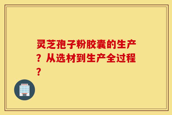 灵芝孢子粉胶囊的生产?从选材到生产全过程?-第1张图片-灵芝之家 灵芝孢子粉胶囊的生产?从选材到生产全过程?-第1张图片-灵芝之家