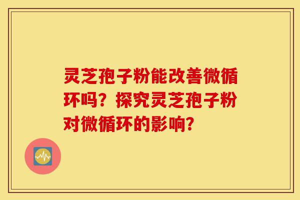 灵芝孢子粉能改善微循环吗？探究灵芝孢子粉对微循环的影响？-第1张图片-灵芝之家