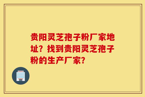 贵阳灵芝孢子粉厂家地址？找到贵阳灵芝孢子粉的生产厂家？-第1张图片-灵芝之家