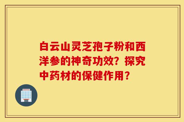 白云山灵芝孢子粉和西洋参的神奇功效?探究中药材的保健作用?-第1张图片-灵芝之家 白云山灵芝孢子粉和西洋参的神奇功效?探究中药材的保健作用?-第1张图片-灵芝之家