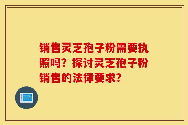 销售灵芝孢子粉需要执照吗？探讨灵芝孢子粉销售的法律要求？-第1张图片-灵芝之家