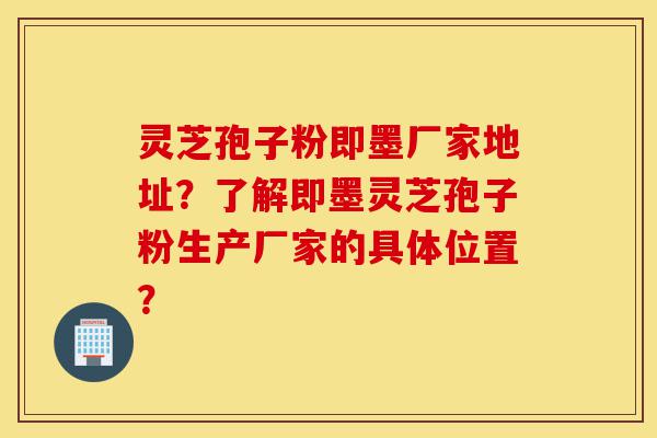 灵芝孢子粉即墨厂家地址？了解即墨灵芝孢子粉生产厂家的具体位置？-第1张图片-灵芝之家
