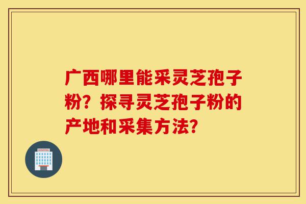 广西哪里能采灵芝孢子粉?探寻灵芝孢子粉的产地和采集方法?-第1张图片-灵芝之家 广西哪里能采灵芝孢子粉?探寻灵芝孢子粉的产地和采集方法?-第1张图片-灵芝之家