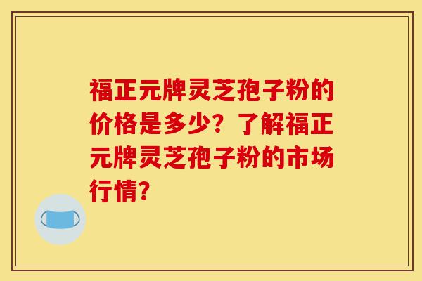 福正元牌灵芝孢子粉的价格是多少？了解福正元牌灵芝孢子粉的市场行情？-第1张图片-灵芝之家