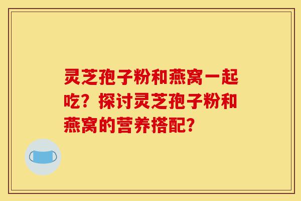 灵芝孢子粉和燕窝一起吃?探讨灵芝孢子粉和燕窝的营养搭配?-第1张图片-灵芝之家 灵芝孢子粉和燕窝一起吃?探讨灵芝孢子粉和燕窝的营养搭配?-第1张图片-灵芝之家