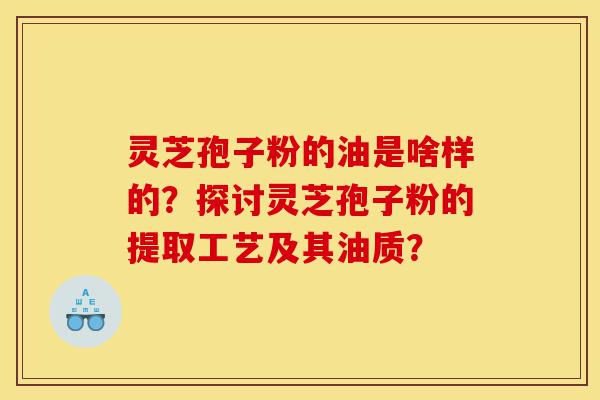 灵芝孢子粉的油是啥样的？探讨灵芝孢子粉的提取工艺及其油质？-第1张图片-灵芝之家