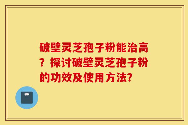 破壁灵芝孢子粉能治高?探讨破壁灵芝孢子粉的功效及使用方法?-第1张图片-灵芝之家 破壁灵芝孢子粉能治高?探讨破壁灵芝孢子粉的功效及使用方法?-第1张图片-灵芝之家