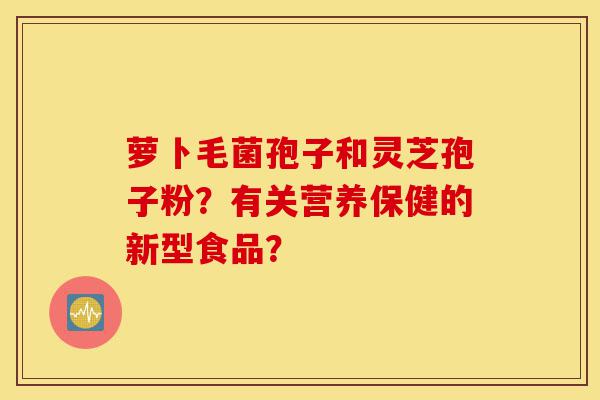 萝卜毛菌孢子和灵芝孢子粉?有关营养保健的新型食品?-第1张图片-灵芝之家 萝卜毛菌孢子和灵芝孢子粉?有关营养保健的新型食品?-第1张图片-灵芝之家