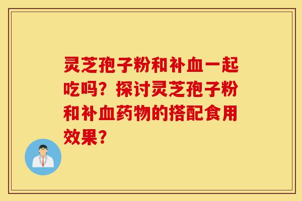 灵芝孢子粉和补血一起吃吗?探讨灵芝孢子粉和补血药物的搭配食用效果?-第1张图片-灵芝之家 灵芝孢子粉和补血一起吃吗?探讨灵芝孢子粉和补血药物的搭配食用效果?-第1张图片-灵芝之家