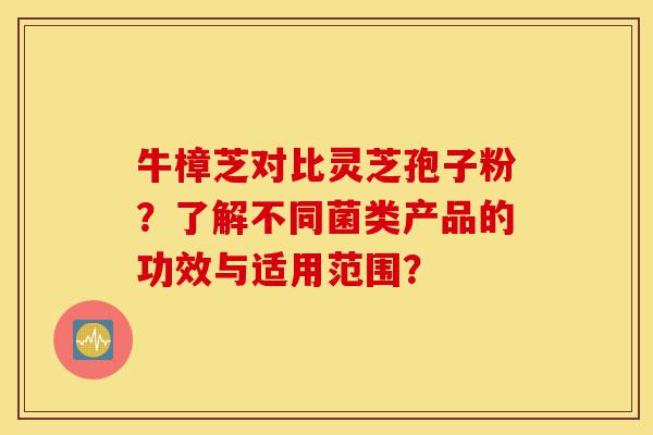 牛樟芝对比灵芝孢子粉？了解不同菌类产品的功效与适用范围？-第1张图片-灵芝之家