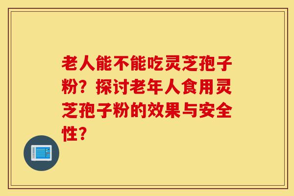 老人能不能吃灵芝孢子粉?探讨老年人食用灵芝孢子粉的效果与安全性?-第1张图片-灵芝之家 老人能不能吃灵芝孢子粉?探讨老年人食用灵芝孢子粉的效果与安全性?-第1张图片-灵芝之家