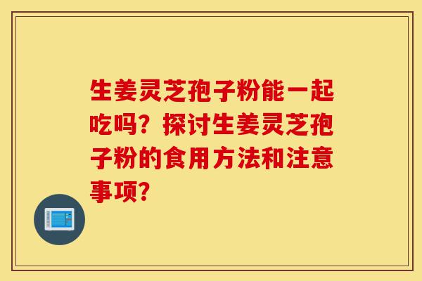 生姜灵芝孢子粉能一起吃吗?探讨生姜灵芝孢子粉的食用方法和注意事项?-第1张图片-灵芝之家 生姜灵芝孢子粉能一起吃吗?探讨生姜灵芝孢子粉的食用方法和注意事项?-第1张图片-灵芝之家