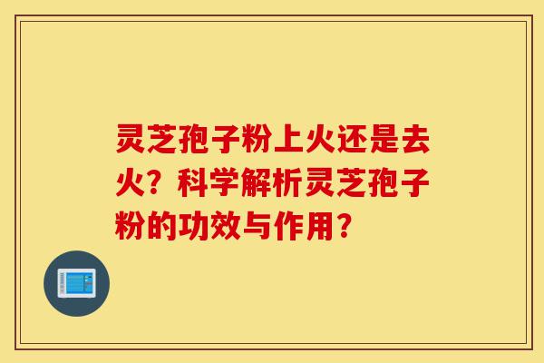 灵芝孢子粉上火还是去火?科学解析灵芝孢子粉的功效与作用?-第1张图片-灵芝之家 灵芝孢子粉上火还是去火?科学解析灵芝孢子粉的功效与作用?-第1张图片-灵芝之家