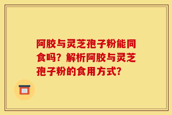 阿胶与灵芝孢子粉能同食吗?解析阿胶与灵芝孢子粉的食用方式?-第1张图片-灵芝之家 阿胶与灵芝孢子粉能同食吗?解析阿胶与灵芝孢子粉的食用方式?-第1张图片-灵芝之家