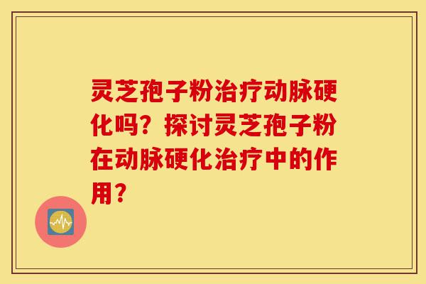 灵芝孢子粉治疗动脉硬化吗？探讨灵芝孢子粉在动脉硬化治疗中的作用？-第1张图片-灵芝之家