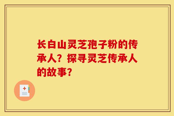 长白山灵芝孢子粉的传承人？探寻灵芝传承人的故事？-第1张图片-灵芝之家