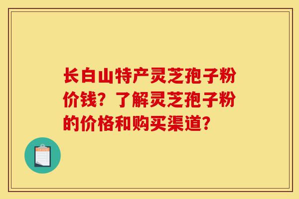 长白山特产灵芝孢子粉价钱?了解灵芝孢子粉的价格和购买渠道?-第1张图片-灵芝之家 长白山特产灵芝孢子粉价钱?了解灵芝孢子粉的价格和购买渠道?-第1张图片-灵芝之家