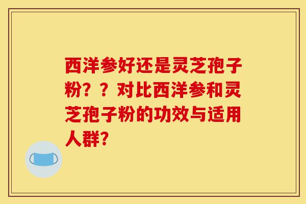 西洋参好还是灵芝孢子粉？？对比西洋参和灵芝孢子粉的功效与适用人群？-第1张图片-灵芝之家