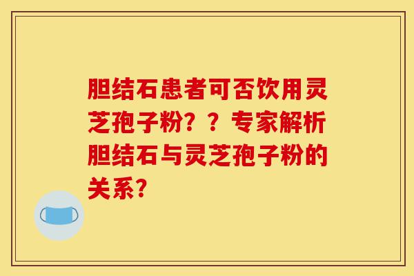 胆结石患者可否饮用灵芝孢子粉??专家解析胆结石与灵芝孢子粉的关系?-第1张图片-灵芝之家 胆结石患者可否饮用灵芝孢子粉??专家解析胆结石与灵芝孢子粉的关系?-第1张图片-灵芝之家