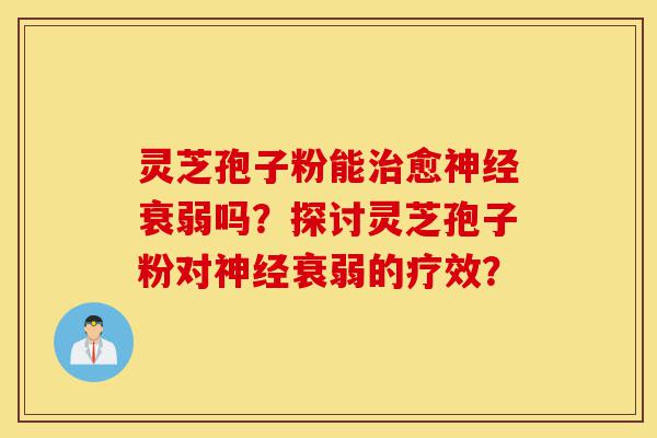 灵芝孢子粉能治愈神经衰弱吗？探讨灵芝孢子粉对神经衰弱的疗效？-第1张图片-灵芝之家