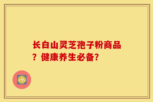 长白山灵芝孢子粉商品？健康养生必备？-第1张图片-灵芝之家