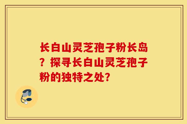 长白山灵芝孢子粉长岛?探寻长白山灵芝孢子粉的独特之处?-第1张图片-灵芝之家 长白山灵芝孢子粉长岛?探寻长白山灵芝孢子粉的独特之处?-第1张图片-灵芝之家