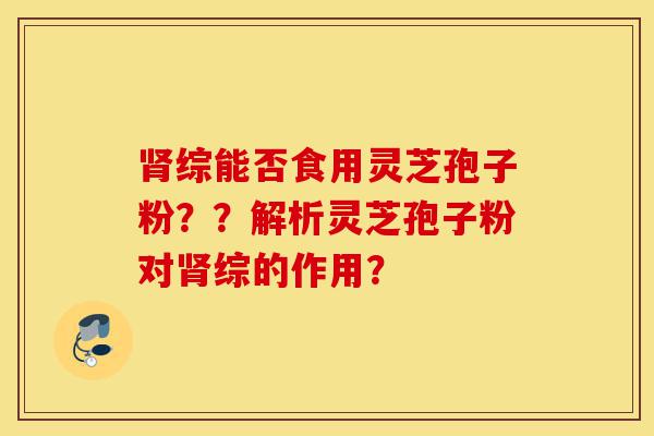 肾综能否食用灵芝孢子粉??解析灵芝孢子粉对肾综的作用?-第1张图片-灵芝之家 肾综能否食用灵芝孢子粉??解析灵芝孢子粉对肾综的作用?-第1张图片-灵芝之家