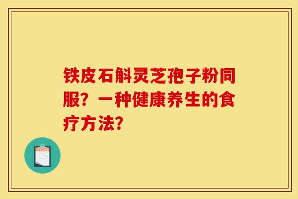 铁皮石斛灵芝孢子粉同服?一种健康养生的食疗方法?-第1张图片-灵芝之家 铁皮石斛灵芝孢子粉同服?一种健康养生的食疗方法?-第1张图片-灵芝之家