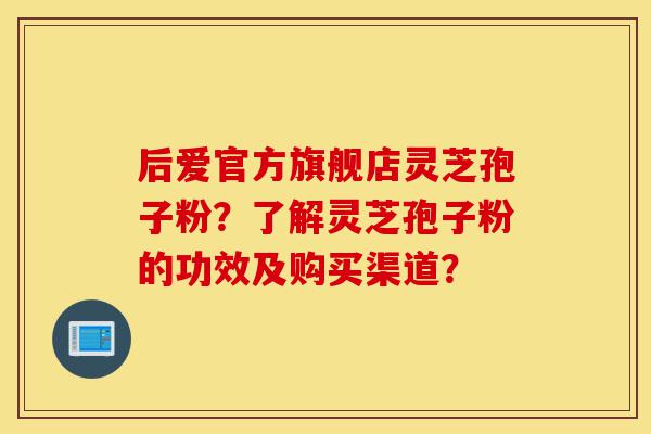 后爱官方旗舰店灵芝孢子粉？了解灵芝孢子粉的功效及购买渠道？-第1张图片-灵芝之家