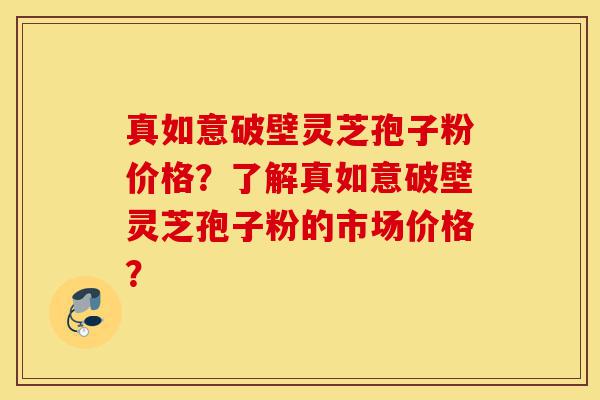 真如意破壁灵芝孢子粉价格？了解真如意破壁灵芝孢子粉的市场价格？-第1张图片-灵芝之家