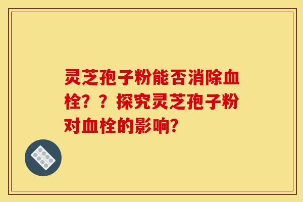 灵芝孢子粉能否消除血栓？？探究灵芝孢子粉对血栓的影响？-第1张图片-灵芝之家