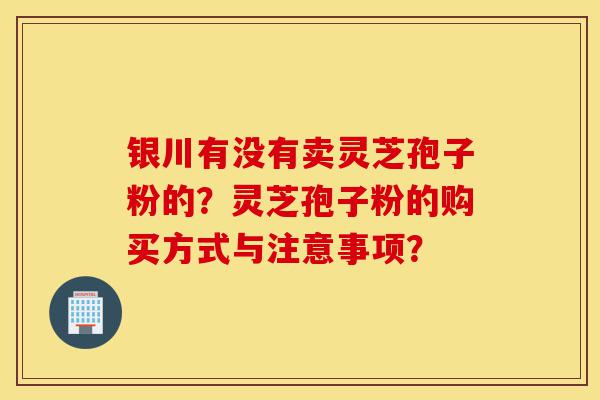 银川有没有卖灵芝孢子粉的？灵芝孢子粉的购买方式与注意事项？-第1张图片-灵芝之家