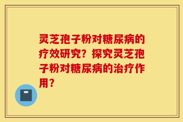灵芝孢子粉对糖尿病的疗效研究?探究灵芝孢子粉对糖尿病的治疗作用?-第1张图片-灵芝之家 灵芝孢子粉对糖尿病的疗效研究?探究灵芝孢子粉对糖尿病的治疗作用?-第1张图片-灵芝之家
