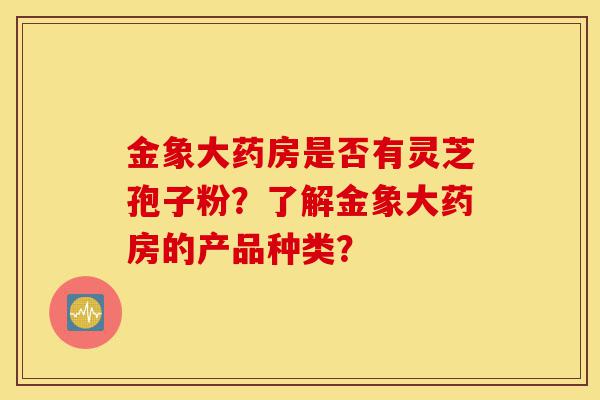 金象大药房是否有灵芝孢子粉？了解金象大药房的产品种类？-第1张图片-灵芝之家