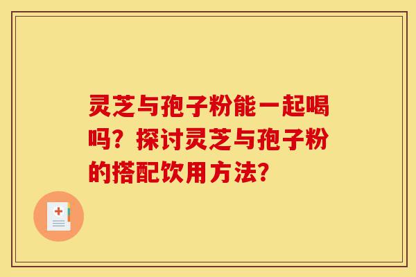 灵芝与孢子粉能一起喝吗？探讨灵芝与孢子粉的搭配饮用方法？-第1张图片-灵芝之家